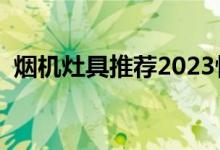 烟机灶具推荐2023性价比最高（烟机灶具）