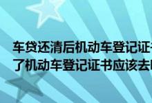 车贷还清后机动车登记证书在哪领（贷款买车贷款的钱还清了机动车登记证书应该去哪里拿）