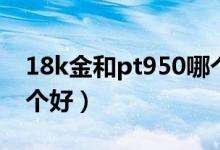 18k金和pt950哪个值钱（pt950和18k金哪个好）