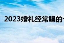 2023婚礼经常唱的十首歌（婚礼歌曲推荐）