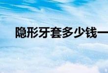 隐形牙套多少钱一套（隐形牙套多少钱）
