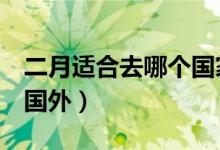 二月适合去哪个国家（2月份适合去哪里旅游国外）