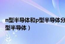 n型半导体和p型半导体分别掺入几价元素?（n型半导体和p型半导体）