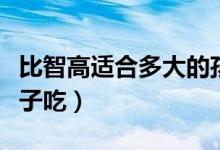 比智高适合多大的孩子吃（比智高适合多大孩子吃）