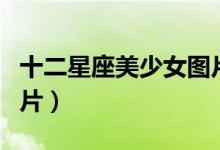 十二星座美少女图片大全（十二星座美少女图片）