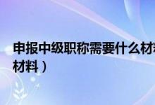 申报中级职称需要什么材料（中级职称申报都需要准备哪些材料）