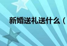 新婚送礼送什么（新婚礼物送什么合适）