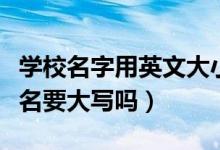学校名字用英文大小写要注意哪些（学校英文名要大写吗）