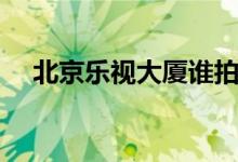 北京乐视大厦谁拍走了（北京乐视大厦）