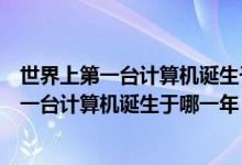世界上第一台计算机诞生于哪一年?名称是什么?（世界上第一台计算机诞生于哪一年）