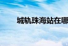 城轨珠海站在哪里（珠海站在哪里）