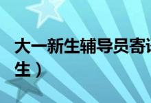 大一新生辅导员寄语100（辅导员寄语大一新生）