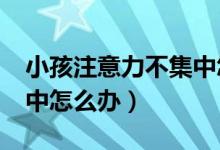 小孩注意力不集中怎么办?（小孩注意力不集中怎么办）