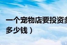 一个宠物店要投资多少钱（开一家宠物店需要多少钱）