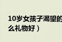 10岁女孩子渴望的礼物（十岁女孩生日送什么礼物好）