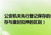 公安机关先行登记保存的条件和程序（公安机关先行登记保存与查封扣押的区别）