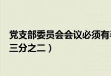 党支部委员会会议必须有半数以上（党支部委员会会议须有三分之二）