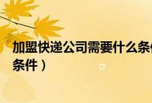 加盟快递公司需要什么条件才能开（加盟快递公司需要什么条件）
