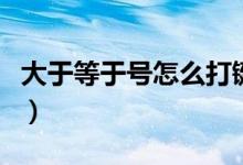 大于等于号怎么打键盘（大于或等于号怎么打）