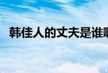 韩佳人的丈夫是谁啊（韩佳人的丈夫是谁）
