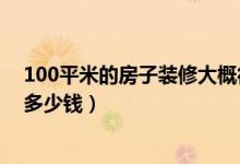 100平米的房子装修大概得多少钱（100平米的房子装修要多少钱）