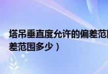 塔吊垂直度允许的偏差范围多少正常（塔吊垂直度允许的偏差范围多少）