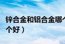 锌合金和铝合金哪个好些（锌合金和铝合金哪个好）