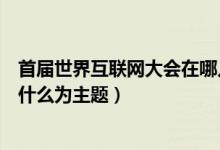 首届世界互联网大会在哪儿举行的（首届世界互联网大会以什么为主题）