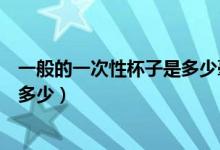 一般的一次性杯子是多少毫升的（普通一次性杯子的容量是多少）