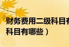 财务费用二级科目有哪些内容(财务费用二级科目有哪些)