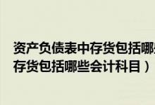 资产负债表中存货包括哪些会计科目和科目（资产负债表中存货包括哪些会计科目）