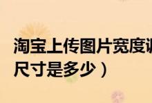 淘宝上传图片宽度调整多少（淘宝上传图片的尺寸是多少）