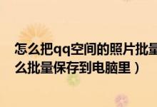 怎么把qq空间的照片批量保存到电脑（qq空间里的照片怎么批量保存到电脑里）