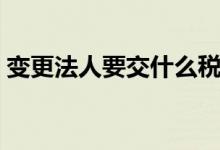 变更法人要交什么税费（变更法人需要交税）