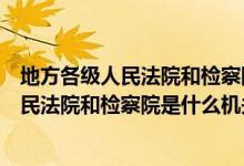地方各级人民法院和检察院是国家的什么机构（地方各级人民法院和检察院是什么机关）