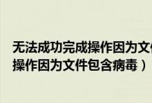 无法成功完成操作因为文件包含病毒怎么办（无法成功完成操作因为文件包含病毒）
