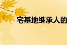 宅基地继承人的规定（宅基地继承）