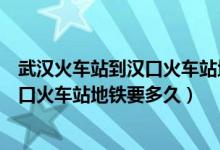 武汉火车站到汉口火车站地铁要多久时间（武汉火车站到汉口火车站地铁要多久）