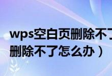 wps空白页删除不了怎么办恢复（wps空白页删除不了怎么办）