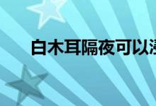 白木耳隔夜可以浸泡吗（白木耳隔夜）