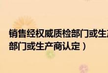 销售经权威质检部门或生产商认定的产品（销售经权威质检部门或生产商认定）