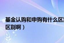 基金认购和申购有什么区别啊知乎（基金认购和申购有什么区别啊）