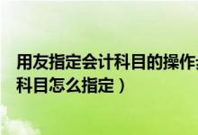用友指定会计科目的操作步骤（用友通财务软件中指定会计科目怎么指定）