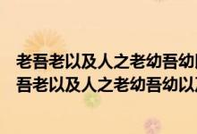 老吾老以及人之老幼吾幼以及人之幼这句话是谁提出的（老吾老以及人之老幼吾幼以及人之幼）