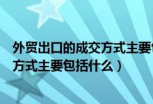 外贸出口的成交方式主要包括什么和什么（外贸出口的成交方式主要包括什么）