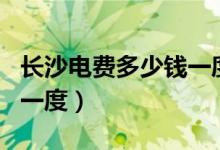 长沙电费多少钱一度?2023（长沙电费多少钱一度）