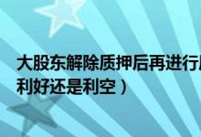 大股东解除质押后再进行质押的原因（股东股份解除质押是利好还是利空）