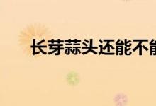 长芽蒜头还能不能吃（蒜发芽还能吃）