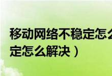 移动网络不稳定怎么解决视频（移动网络不稳定怎么解决）