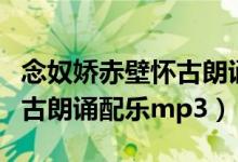 念奴娇赤壁怀古朗诵配乐推荐（念奴娇赤壁怀古朗诵配乐mp3）